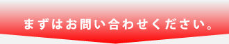 まずはお問い合わせください。